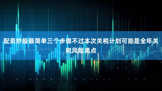 配资炒股最简单三个步骤不过本次关税计划可能是全年关税风险高点