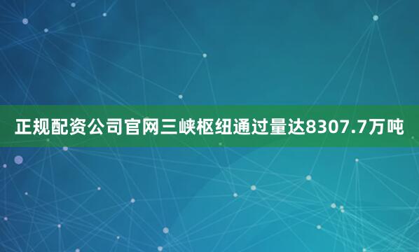 正规配资公司官网三峡枢纽通过量达8307.7万吨