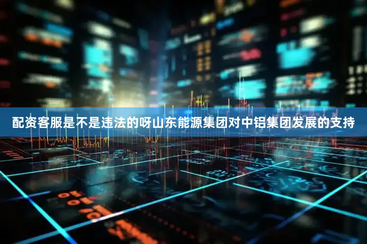 配资客服是不是违法的呀山东能源集团对中铝集团发展的支持