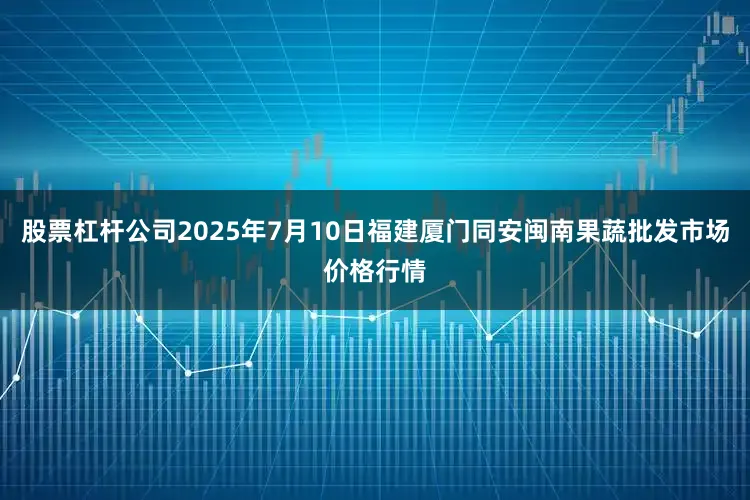 股票杠杆公司2025年7月10日福建厦门同安闽南果蔬批发市场价格行情