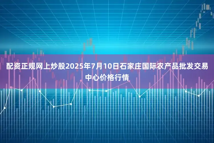 配资正规网上炒股2025年7月10日石家庄国际农产品批发交易中心价格行情
