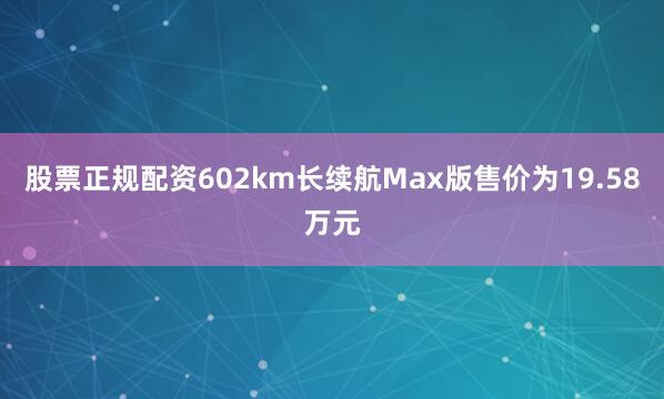股票正规配资602km长续航Max版售价为19.58万元