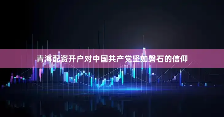 青海配资开户对中国共产党坚如磐石的信仰