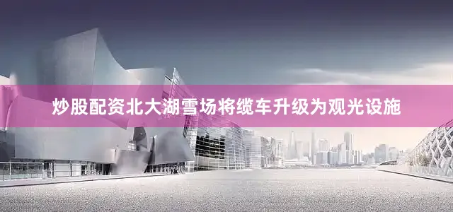 炒股配资北大湖雪场将缆车升级为观光设施