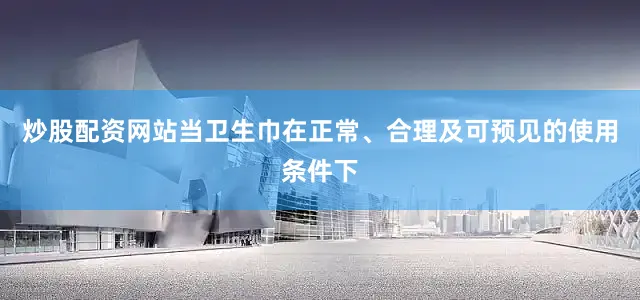 炒股配资网站当卫生巾在正常、合理及可预见的使用条件下