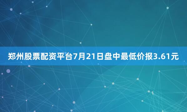 郑州股票配资平台7月21日盘中最低价报3.61元