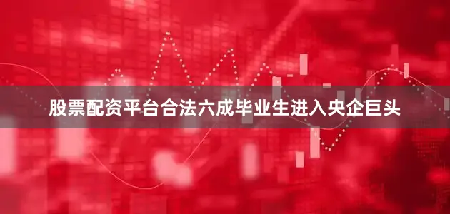 股票配资平台合法六成毕业生进入央企巨头