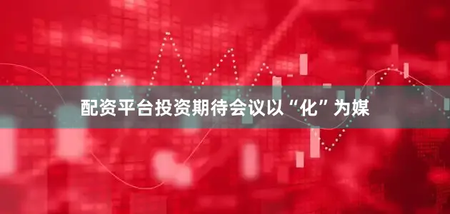 配资平台投资期待会议以“化”为媒