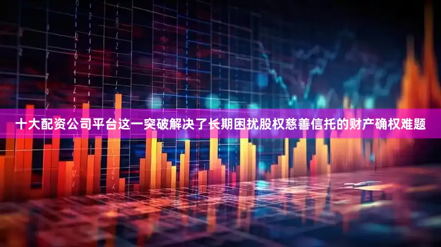 十大配资公司平台这一突破解决了长期困扰股权慈善信托的财产确权难题
