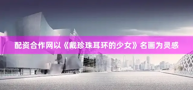配资合作网以《戴珍珠耳环的少女》名画为灵感