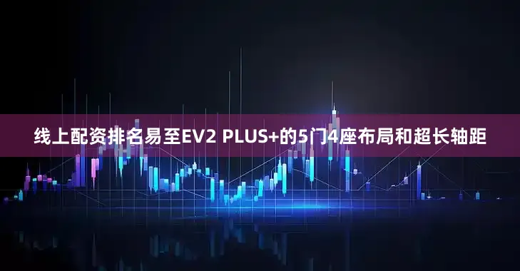 线上配资排名易至EV2 PLUS+的5门4座布局和超长轴距