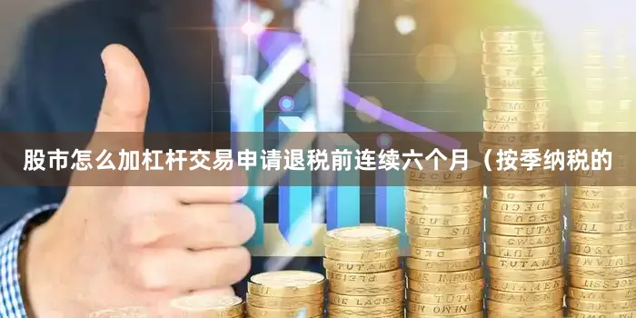 股市怎么加杠杆交易申请退税前连续六个月（按季纳税的