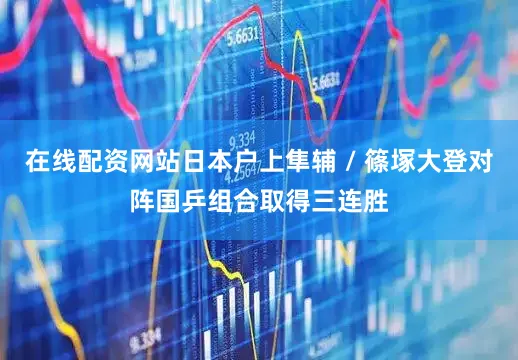 在线配资网站日本户上隼辅 / 篠塚大登对阵国乒组合取得三连胜