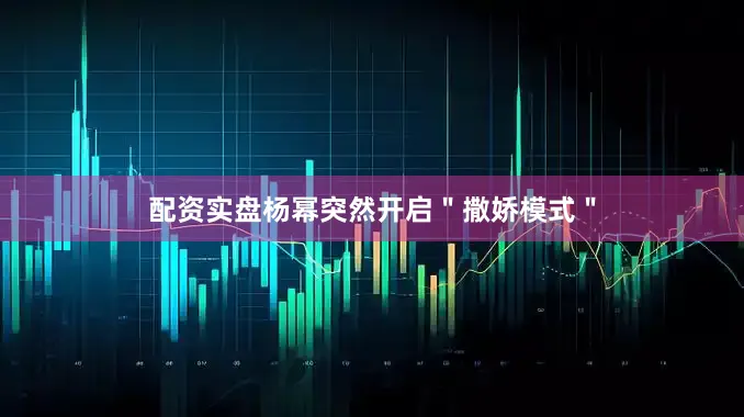 配资实盘杨幂突然开启＂撒娇模式＂