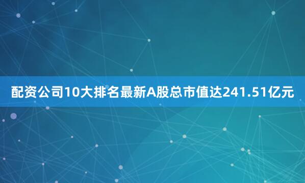 配资公司10大排名最新A股总市值达241.51亿元