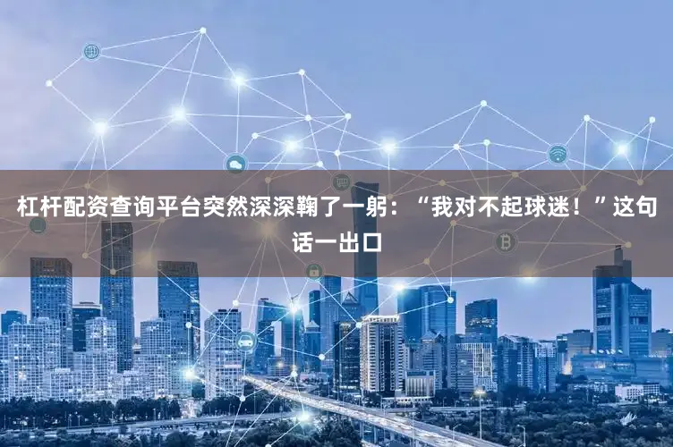 杠杆配资查询平台突然深深鞠了一躬：“我对不起球迷！”这句话一出口