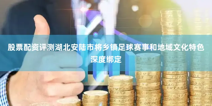 股票配资评测湖北安陆市将乡镇足球赛事和地域文化特色深度绑定